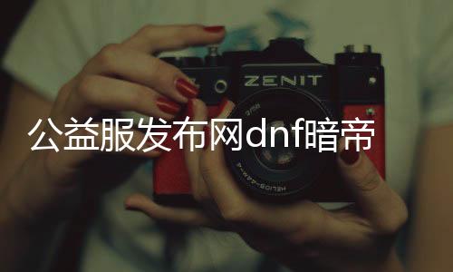 公益服发布网dnf暗帝（DNF发布网与勇士暗帝）