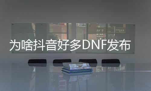 为啥抖音好多DNF发布网（抖音里面为什么dnf60版本）