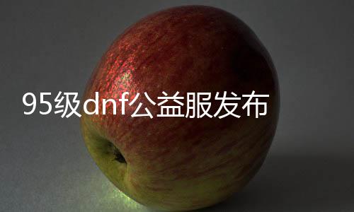 95级dnf公益服发布网（寻找稳定的95级dnf公益服发布网）