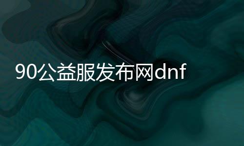 90公益服发布网dnf游戏攻略,90公益服发布网dnf游戏下载及安装教程