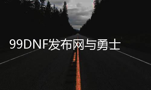 99DNF发布网与勇士私服官网（dnf996）