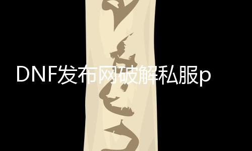 DNF发布网破解私服pvf（DNF发布网内购破解版）