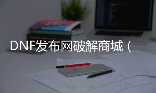 DNF发布网破解商城（dnf公益服破解）