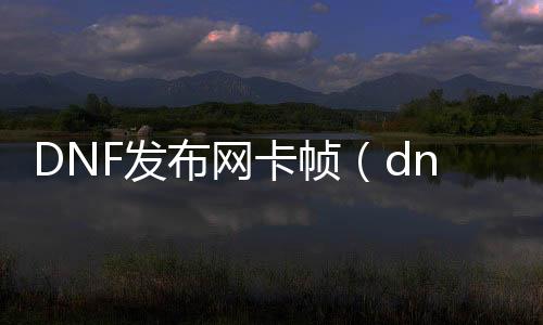 DNF发布网卡帧（dnf游戏帧数低容易卡顿）