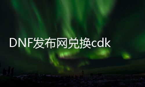 DNF发布网兑换cdkey（dnf兑换码cdkey官网）