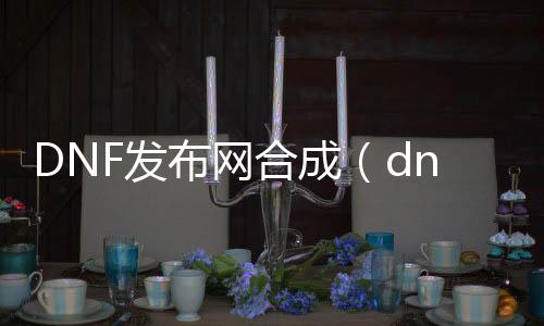 DNF发布网合成（dnf合成器怎么获得）