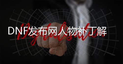 DNF发布网人物补丁解压到哪里（DNF发布网补丁怎么解压）