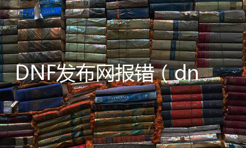 DNF发布网报错（dnf游戏报错怎么回事）