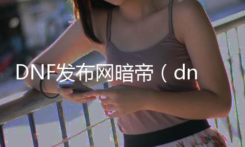 DNF发布网暗帝（dnf暗帝怎么样2020）