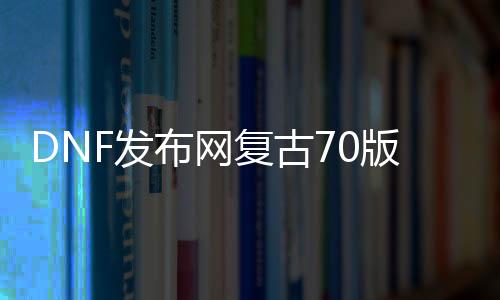 DNF发布网复古70版本私服（DNF发布网复古70版本是啥）