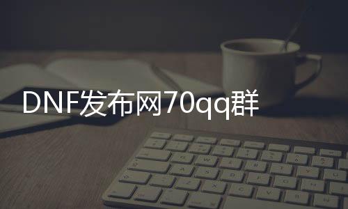 DNF发布网70qq群（DNF发布网群是什么意思啊）