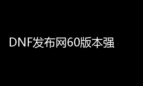 DNF发布网60版本强化服（DNF发布网60版本强化最高的武器）