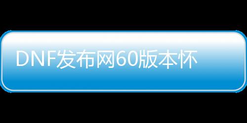 DNF发布网60版本怀旧私服下载（DNF发布网与勇士怀旧60版）