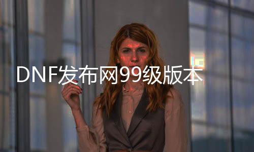 DNF发布网99级版本变态私服（DNF发布网改9装备怎么样）