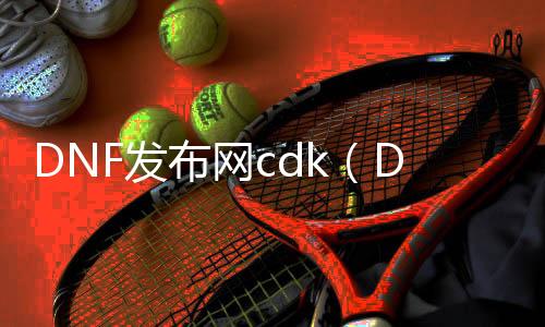 DNF发布网cdk（DNF发布网sycdk.top）