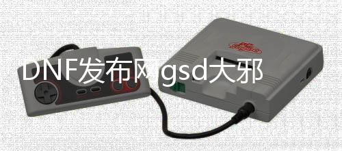 DNF发布网gsd大邪光斩（DNF发布网邪光斩最大化）