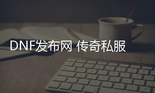 DNF发布网 传奇私服（DNF发布网传奇装备哪里爆）