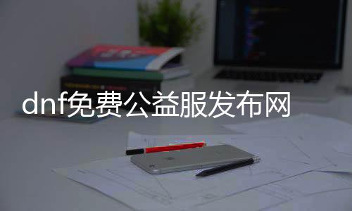 dnf免费公益服发布网怀旧版（畅玩经典版本，尽情重温DNF乐趣）