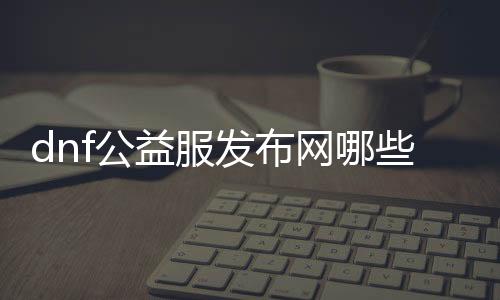 dnf公益服发布网哪些图是不需要疲劳的（公益服发布网中可畅玩的地图）