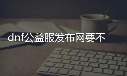 dnf公益服发布网要不要钱（公益服发布网免费游戏详解）