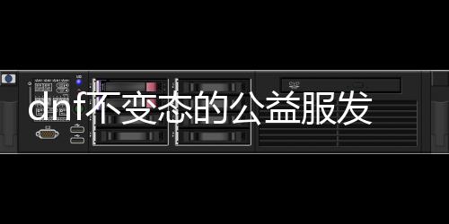 dnf不变态的公益服发布网（dnf公益服发布网bug）