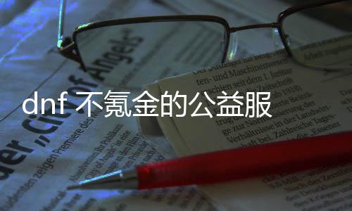 dnf 不氪金的公益服发布网（免费玩DNF的方法和攻略）