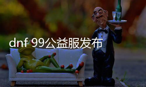 dnf 99公益服发布网怎么玩（dnf公益服发布网90版本）