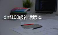 dnf100级神话版本公益服发布网（dnf最新100神话排名）