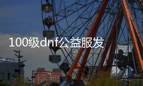 100级dnf公益服发布网全职3觉（dnf全职业三觉合集）