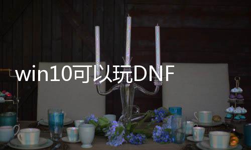 win10可以玩DNF发布网么（win10能玩dnf吗）